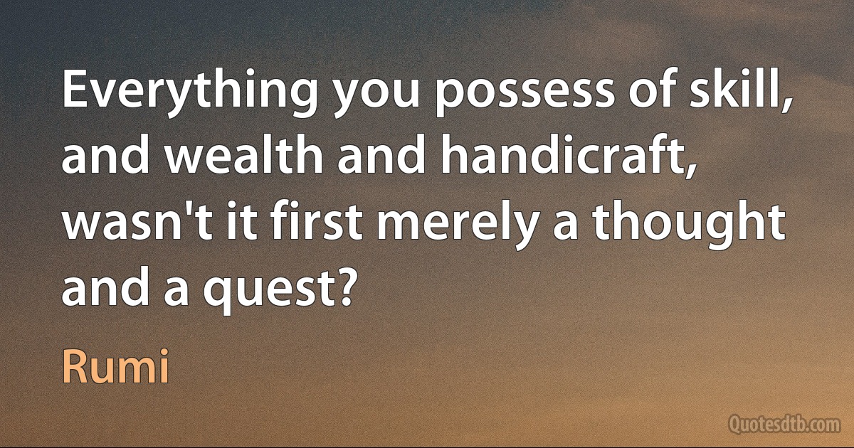 Everything you possess of skill, and wealth and handicraft,
wasn't it first merely a thought and a quest? (Rumi)