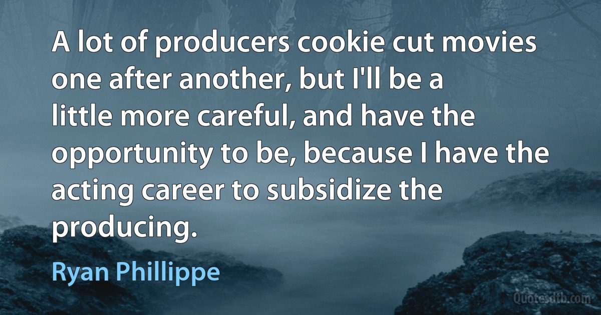 A lot of producers cookie cut movies one after another, but I'll be a little more careful, and have the opportunity to be, because I have the acting career to subsidize the producing. (Ryan Phillippe)