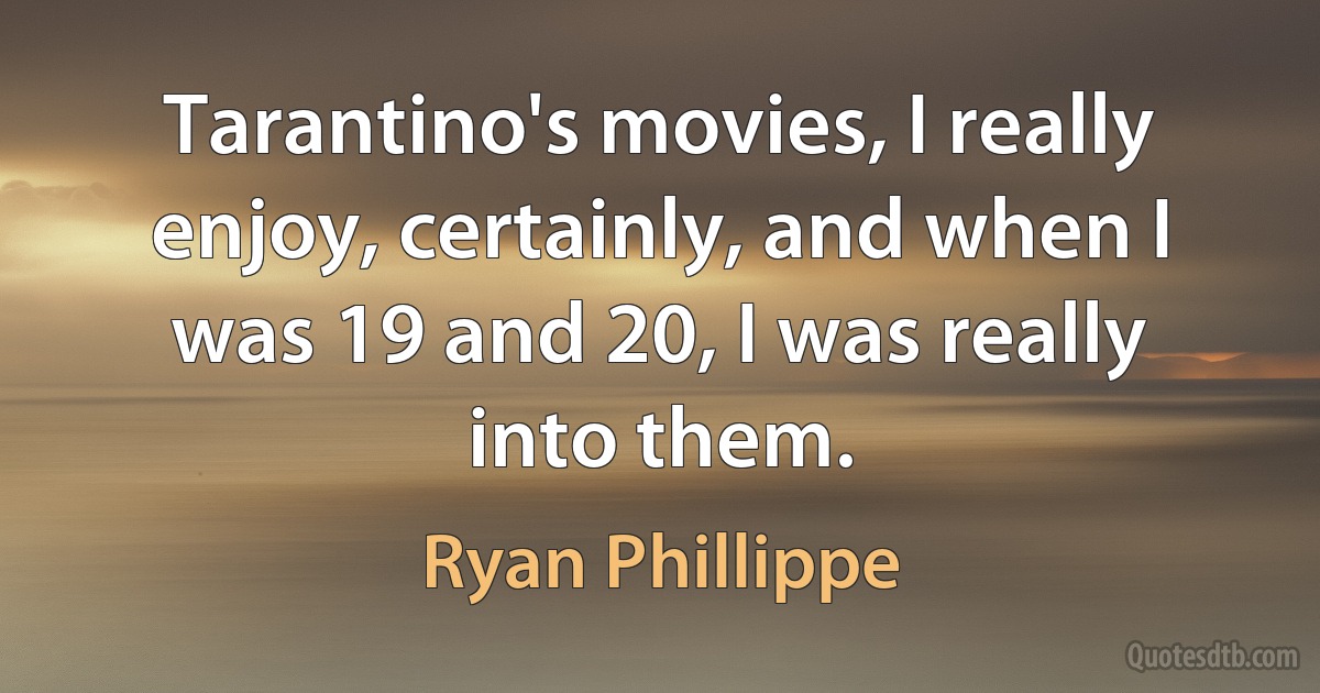 Tarantino's movies, I really enjoy, certainly, and when I was 19 and 20, I was really into them. (Ryan Phillippe)