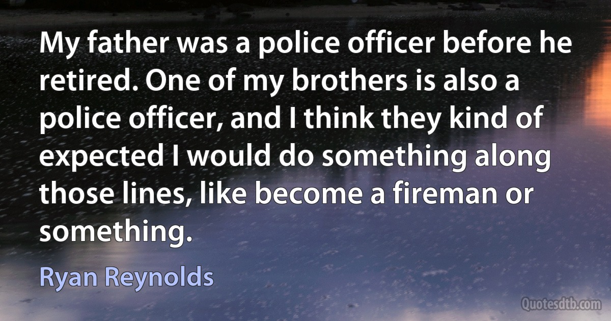 My father was a police officer before he retired. One of my brothers is also a police officer, and I think they kind of expected I would do something along those lines, like become a fireman or something. (Ryan Reynolds)