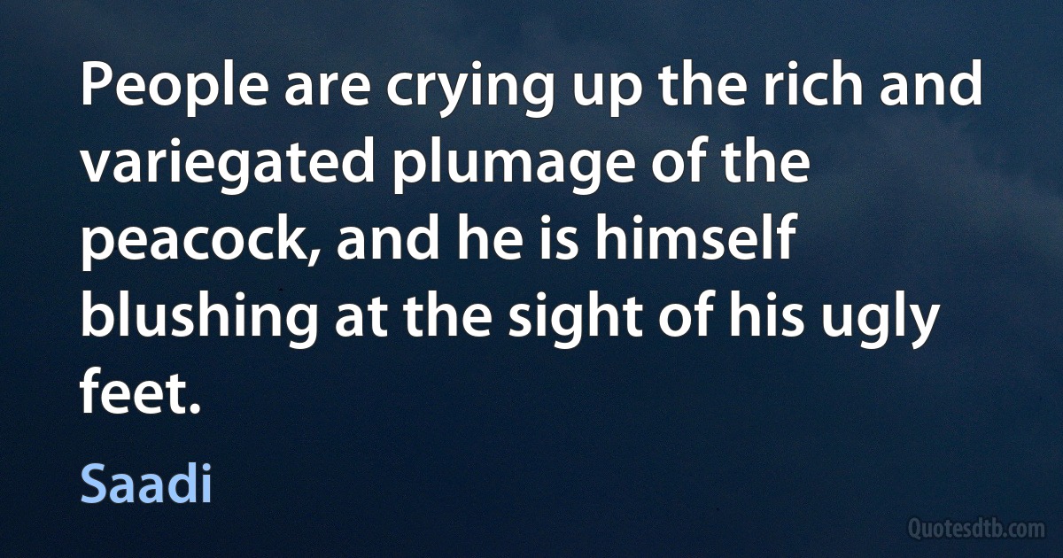 People are crying up the rich and variegated plumage of the peacock, and he is himself blushing at the sight of his ugly feet. (Saadi)