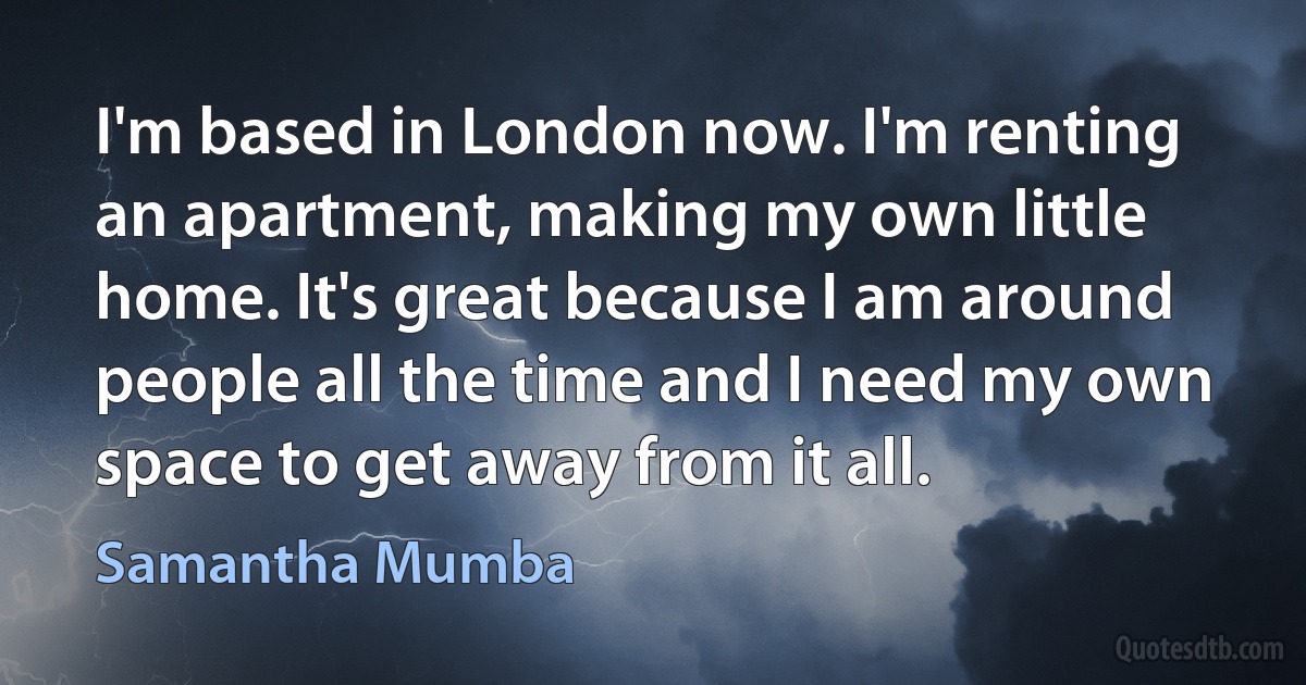 I'm based in London now. I'm renting an apartment, making my own little home. It's great because I am around people all the time and I need my own space to get away from it all. (Samantha Mumba)