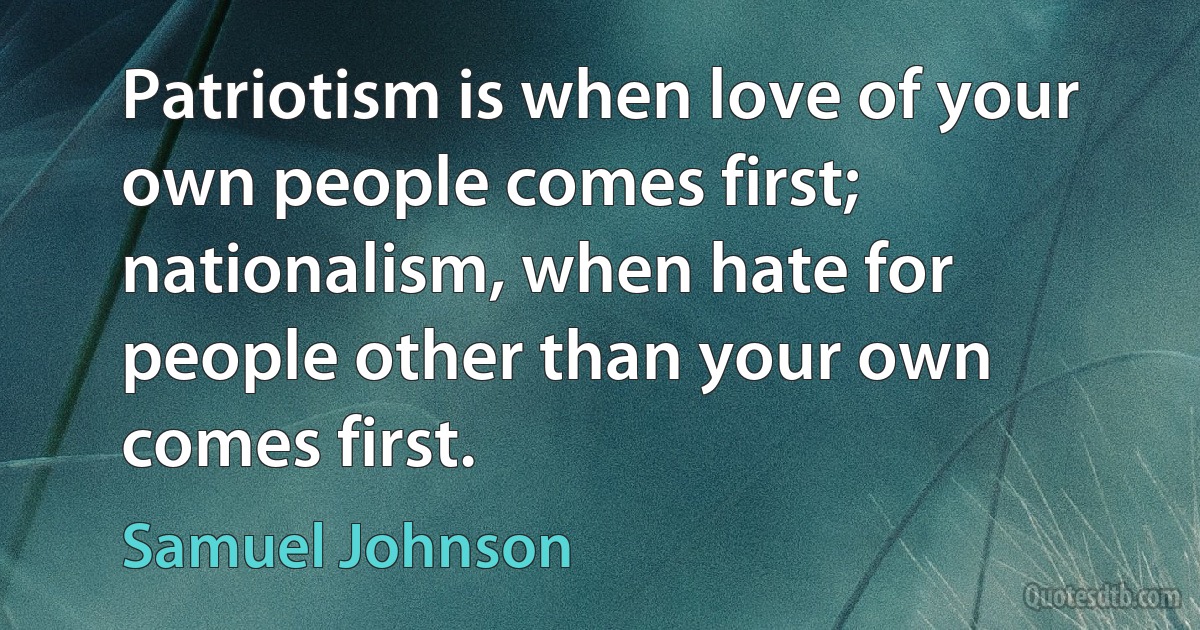 Patriotism is when love of your own people comes first; nationalism, when hate for people other than your own comes first. (Samuel Johnson)