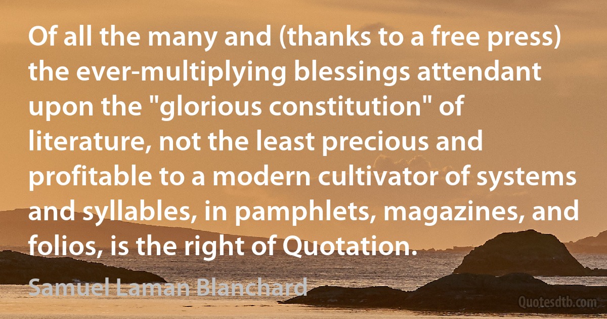 Of all the many and (thanks to a free press) the ever-multiplying blessings attendant upon the "glorious constitution" of literature, not the least precious and profitable to a modern cultivator of systems and syllables, in pamphlets, magazines, and folios, is the right of Quotation. (Samuel Laman Blanchard)