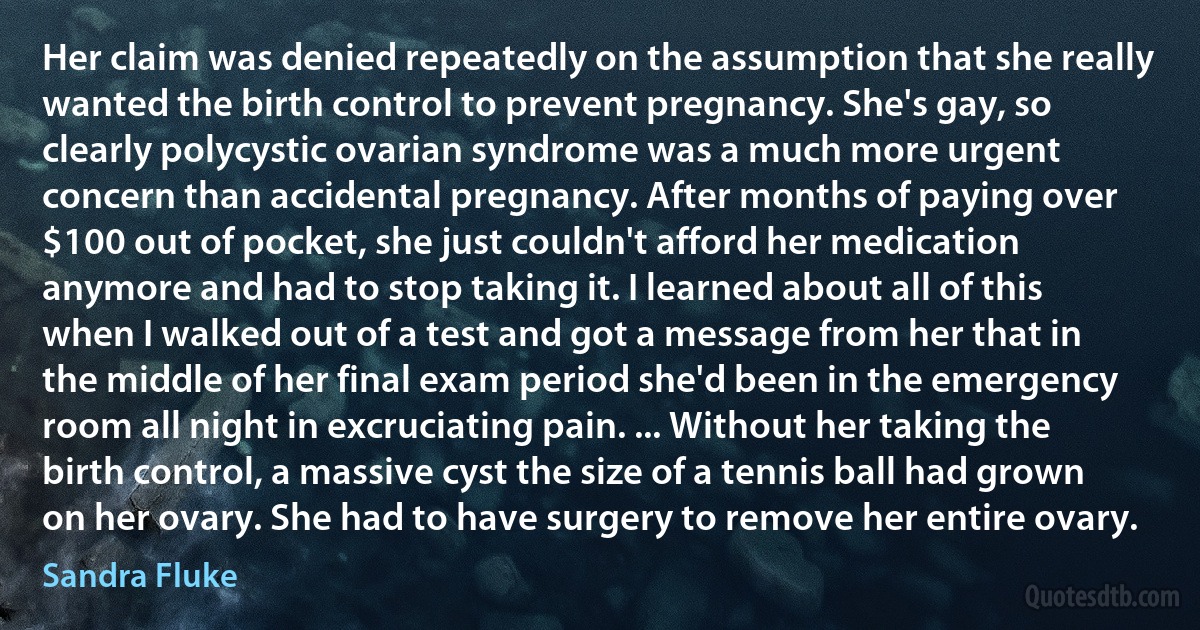 Her claim was denied repeatedly on the assumption that she really wanted the birth control to prevent pregnancy. She's gay, so clearly polycystic ovarian syndrome was a much more urgent concern than accidental pregnancy. After months of paying over $100 out of pocket, she just couldn't afford her medication anymore and had to stop taking it. I learned about all of this when I walked out of a test and got a message from her that in the middle of her final exam period she'd been in the emergency room all night in excruciating pain. ... Without her taking the birth control, a massive cyst the size of a tennis ball had grown on her ovary. She had to have surgery to remove her entire ovary. (Sandra Fluke)