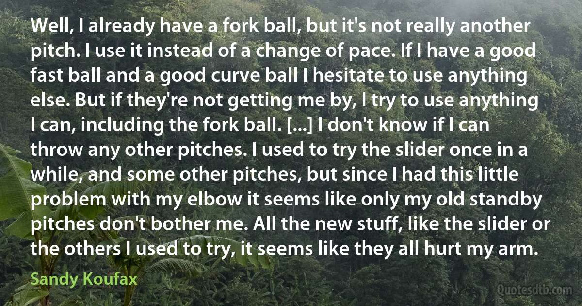 Well, I already have a fork ball, but it's not really another pitch. I use it instead of a change of pace. If I have a good fast ball and a good curve ball I hesitate to use anything else. But if they're not getting me by, I try to use anything I can, including the fork ball. [...] I don't know if I can throw any other pitches. I used to try the slider once in a while, and some other pitches, but since I had this little problem with my elbow it seems like only my old standby pitches don't bother me. All the new stuff, like the slider or the others I used to try, it seems like they all hurt my arm. (Sandy Koufax)