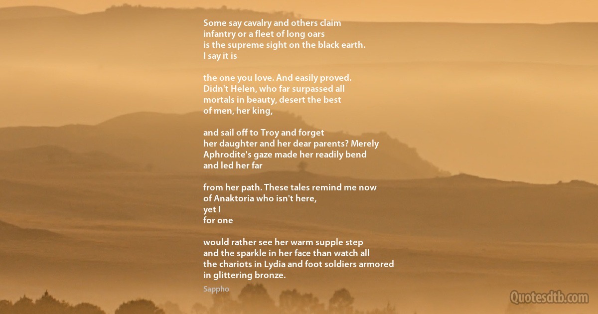 Some say cavalry and others claim
infantry or a fleet of long oars
is the supreme sight on the black earth.
I say it is

the one you love. And easily proved.
Didn't Helen, who far surpassed all
mortals in beauty, desert the best
of men, her king,

and sail off to Troy and forget
her daughter and her dear parents? Merely
Aphrodite's gaze made her readily bend
and led her far

from her path. These tales remind me now
of Anaktoria who isn't here,
yet I
for one

would rather see her warm supple step
and the sparkle in her face than watch all
the chariots in Lydia and foot soldiers armored
in glittering bronze. (Sappho)
