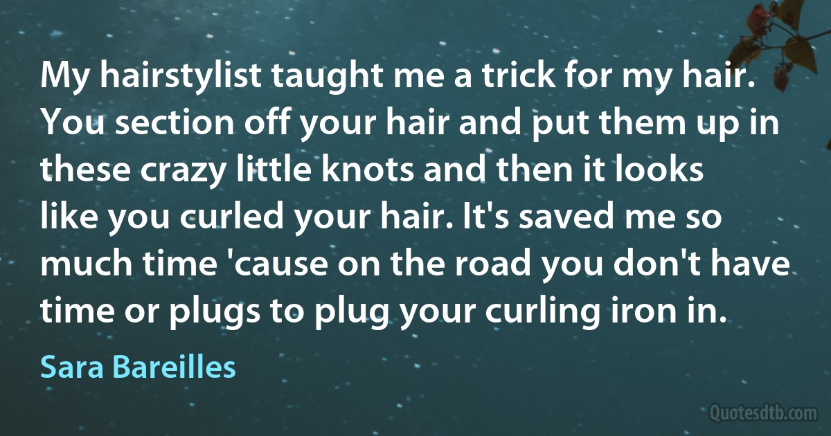 My hairstylist taught me a trick for my hair. You section off your hair and put them up in these crazy little knots and then it looks like you curled your hair. It's saved me so much time 'cause on the road you don't have time or plugs to plug your curling iron in. (Sara Bareilles)