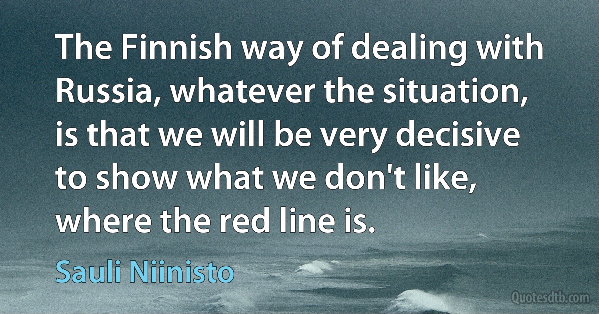 The Finnish way of dealing with Russia, whatever the situation, is that we will be very decisive to show what we don't like, where the red line is. (Sauli Niinisto)