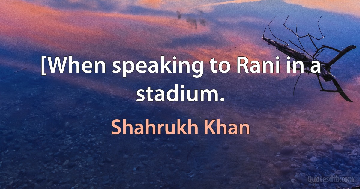 [When speaking to Rani in a stadium. (Shahrukh Khan)