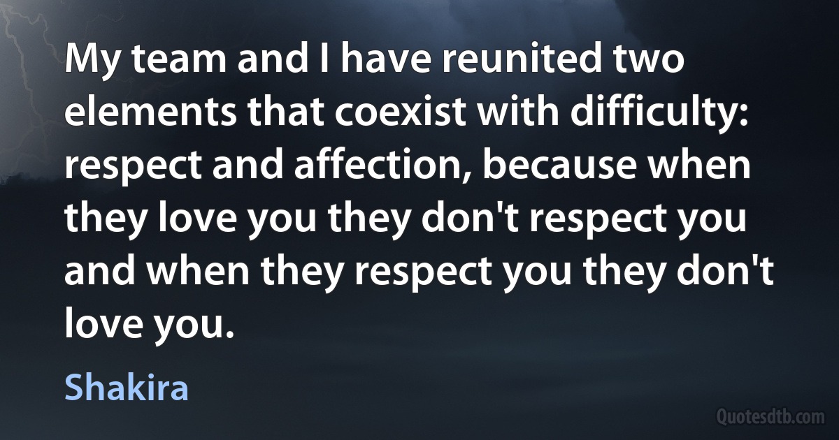 My team and I have reunited two elements that coexist with difficulty: respect and affection, because when they love you they don't respect you and when they respect you they don't love you. (Shakira)