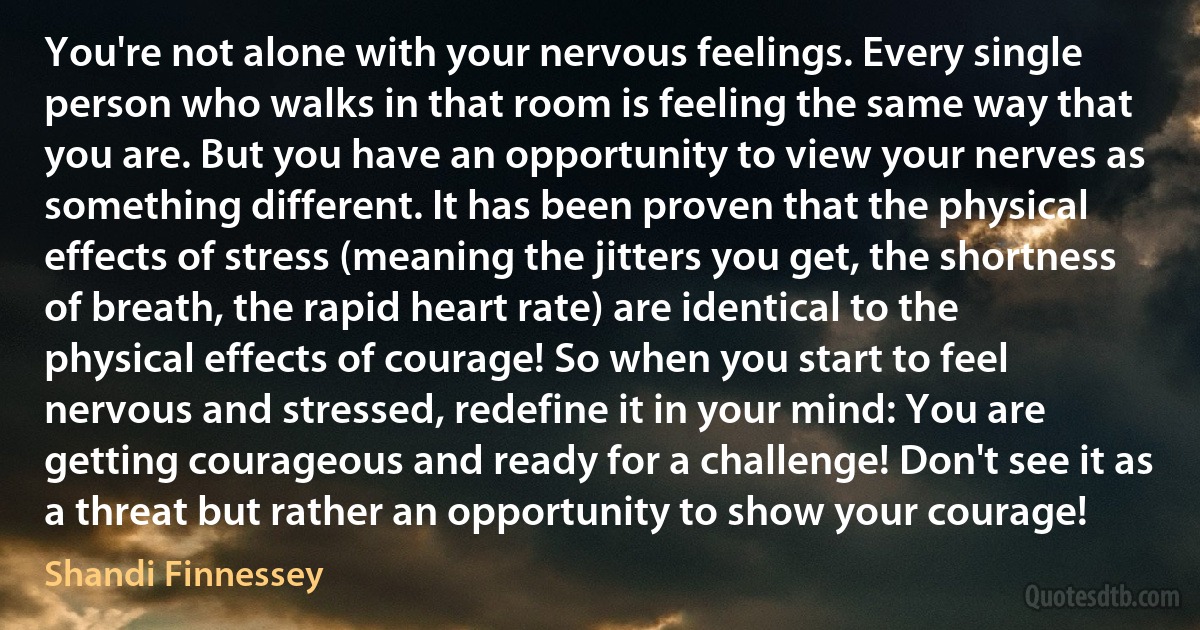 You're not alone with your nervous feelings. Every single person who walks in that room is feeling the same way that you are. But you have an opportunity to view your nerves as something different. It has been proven that the physical effects of stress (meaning the jitters you get, the shortness of breath, the rapid heart rate) are identical to the physical effects of courage! So when you start to feel nervous and stressed, redefine it in your mind: You are getting courageous and ready for a challenge! Don't see it as a threat but rather an opportunity to show your courage! (Shandi Finnessey)