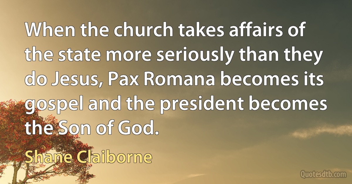 When the church takes affairs of the state more seriously than they do Jesus, Pax Romana becomes its gospel and the president becomes the Son of God. (Shane Claiborne)