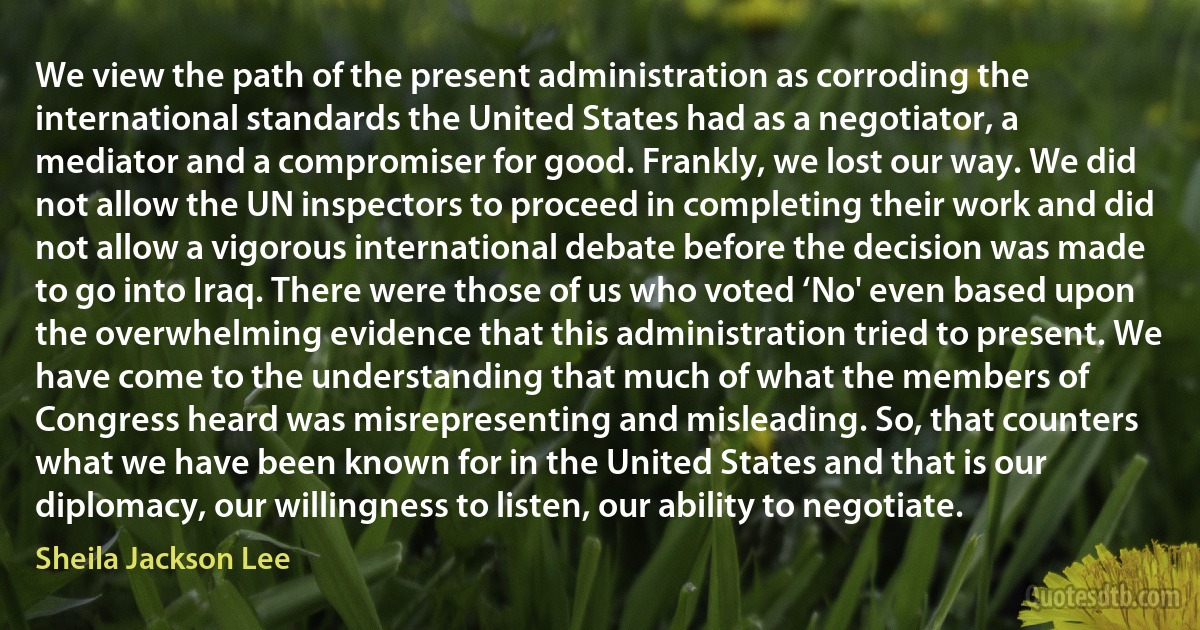 We view the path of the present administration as corroding the international standards the United States had as a negotiator, a mediator and a compromiser for good. Frankly, we lost our way. We did not allow the UN inspectors to proceed in completing their work and did not allow a vigorous international debate before the decision was made to go into Iraq. There were those of us who voted ‘No' even based upon the overwhelming evidence that this administration tried to present. We have come to the understanding that much of what the members of Congress heard was misrepresenting and misleading. So, that counters what we have been known for in the United States and that is our diplomacy, our willingness to listen, our ability to negotiate. (Sheila Jackson Lee)