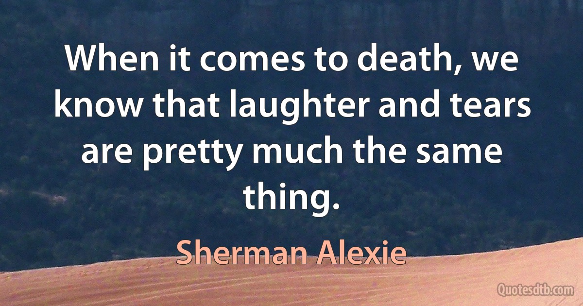 When it comes to death, we know that laughter and tears are pretty much the same thing. (Sherman Alexie)