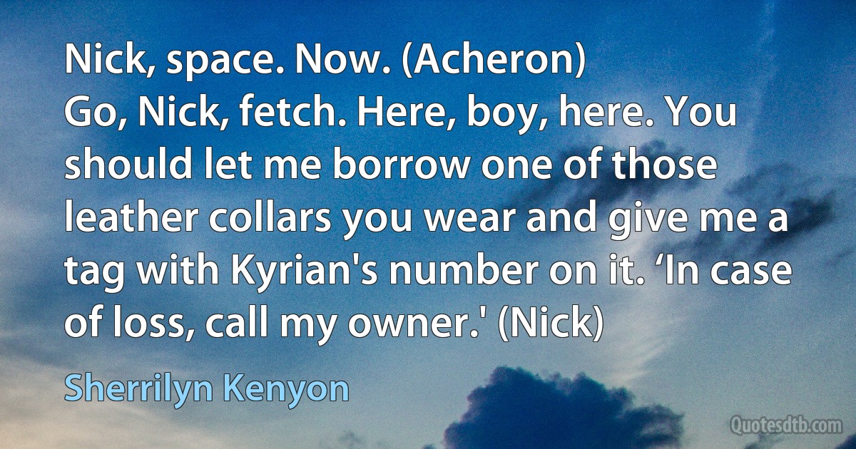 Nick, space. Now. (Acheron)
Go, Nick, fetch. Here, boy, here. You should let me borrow one of those leather collars you wear and give me a tag with Kyrian's number on it. ‘In case of loss, call my owner.' (Nick) (Sherrilyn Kenyon)