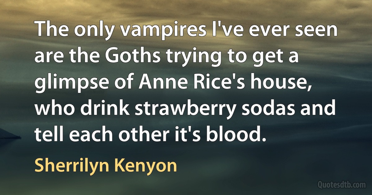 The only vampires I've ever seen are the Goths trying to get a glimpse of Anne Rice's house, who drink strawberry sodas and tell each other it's blood. (Sherrilyn Kenyon)