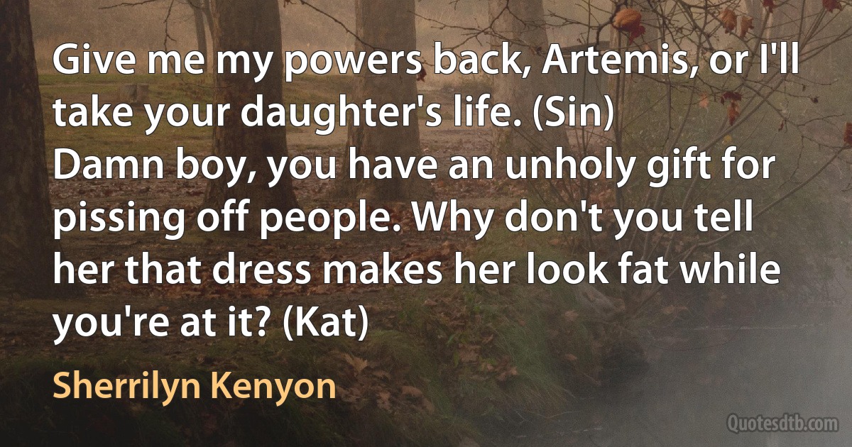 Give me my powers back, Artemis, or I'll take your daughter's life. (Sin)
Damn boy, you have an unholy gift for pissing off people. Why don't you tell her that dress makes her look fat while you're at it? (Kat) (Sherrilyn Kenyon)