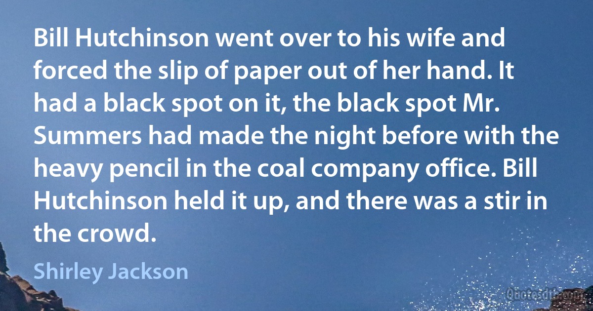 Bill Hutchinson went over to his wife and forced the slip of paper out of her hand. It had a black spot on it, the black spot Mr. Summers had made the night before with the heavy pencil in the coal company office. Bill Hutchinson held it up, and there was a stir in the crowd. (Shirley Jackson)