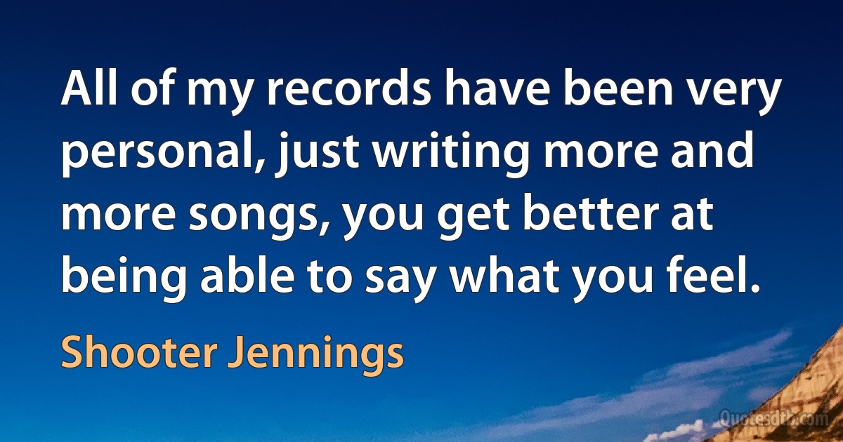 All of my records have been very personal, just writing more and more songs, you get better at being able to say what you feel. (Shooter Jennings)