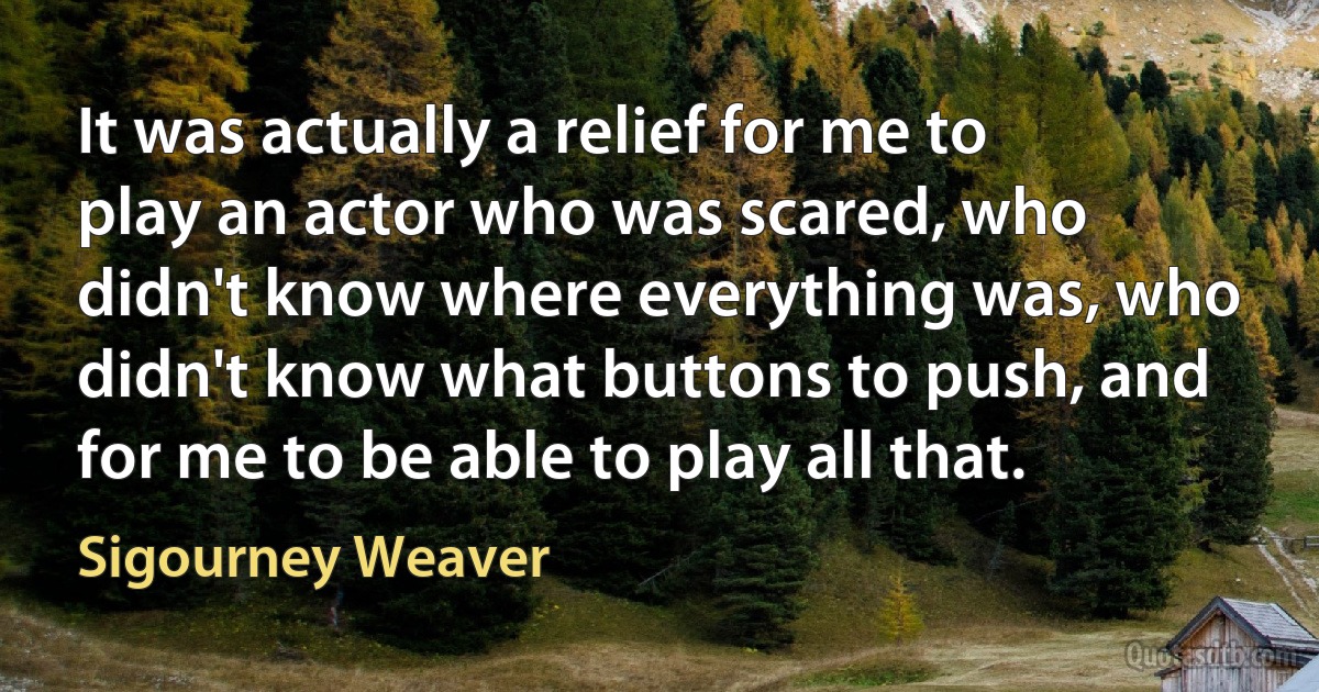 It was actually a relief for me to play an actor who was scared, who didn't know where everything was, who didn't know what buttons to push, and for me to be able to play all that. (Sigourney Weaver)