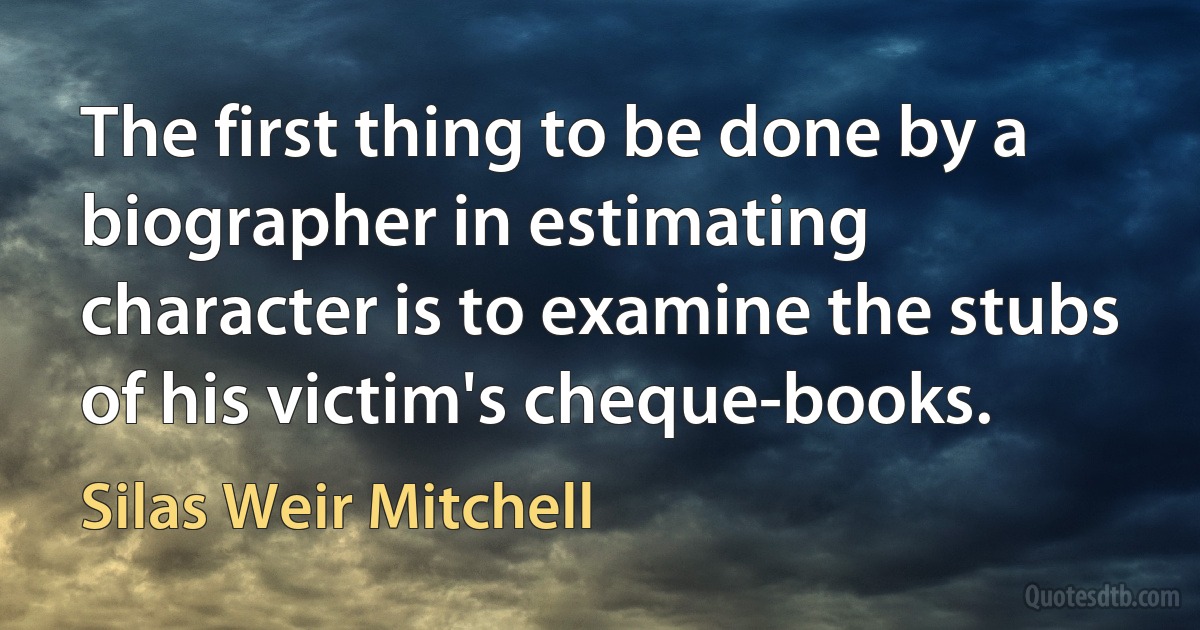 The first thing to be done by a biographer in estimating character is to examine the stubs of his victim's cheque-books. (Silas Weir Mitchell)