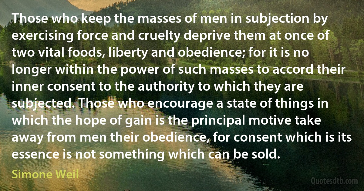 Those who keep the masses of men in subjection by exercising force and cruelty deprive them at once of two vital foods, liberty and obedience; for it is no longer within the power of such masses to accord their inner consent to the authority to which they are subjected. Those who encourage a state of things in which the hope of gain is the principal motive take away from men their obedience, for consent which is its essence is not something which can be sold. (Simone Weil)