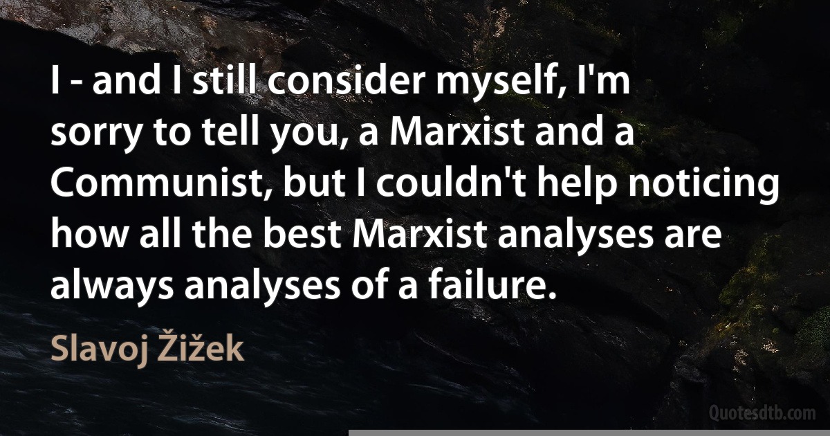 I - and I still consider myself, I'm sorry to tell you, a Marxist and a Communist, but I couldn't help noticing how all the best Marxist analyses are always analyses of a failure. (Slavoj Žižek)