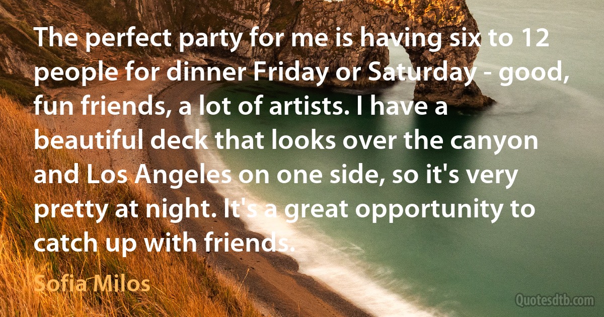 The perfect party for me is having six to 12 people for dinner Friday or Saturday - good, fun friends, a lot of artists. I have a beautiful deck that looks over the canyon and Los Angeles on one side, so it's very pretty at night. It's a great opportunity to catch up with friends. (Sofia Milos)