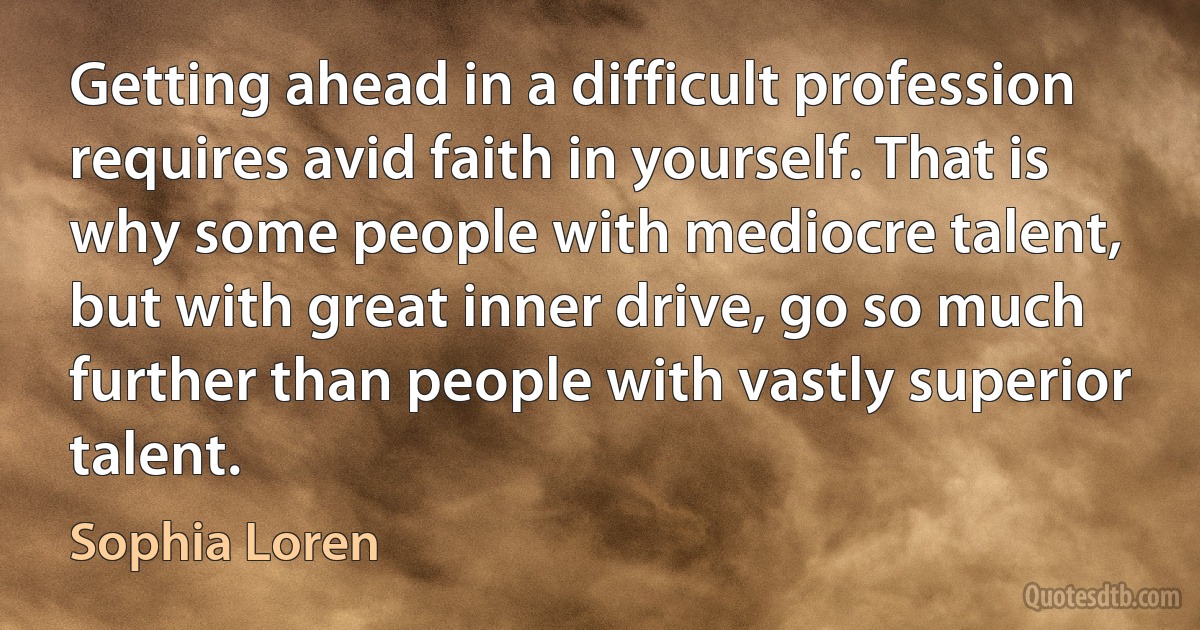 Getting ahead in a difficult profession requires avid faith in yourself. That is why some people with mediocre talent, but with great inner drive, go so much further than people with vastly superior talent. (Sophia Loren)