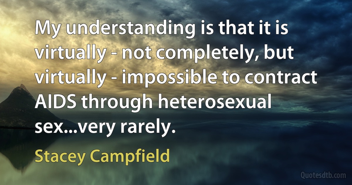 My understanding is that it is virtually - not completely, but virtually - impossible to contract AIDS through heterosexual sex...very rarely. (Stacey Campfield)