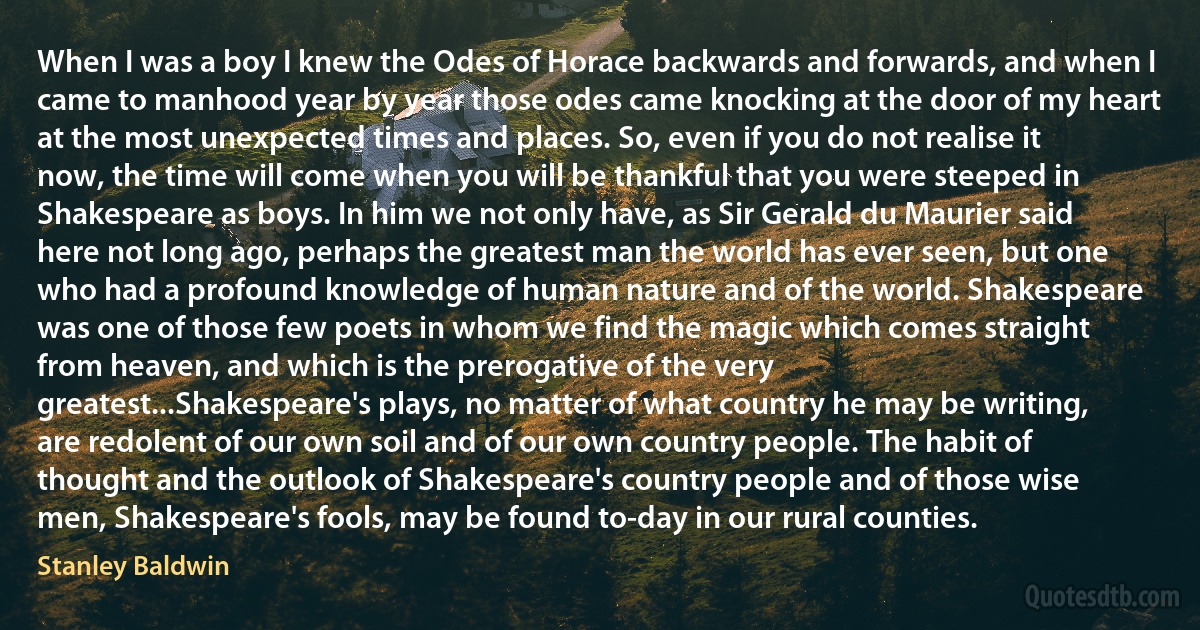 When I was a boy I knew the Odes of Horace backwards and forwards, and when I came to manhood year by year those odes came knocking at the door of my heart at the most unexpected times and places. So, even if you do not realise it now, the time will come when you will be thankful that you were steeped in Shakespeare as boys. In him we not only have, as Sir Gerald du Maurier said here not long ago, perhaps the greatest man the world has ever seen, but one who had a profound knowledge of human nature and of the world. Shakespeare was one of those few poets in whom we find the magic which comes straight from heaven, and which is the prerogative of the very greatest...Shakespeare's plays, no matter of what country he may be writing, are redolent of our own soil and of our own country people. The habit of thought and the outlook of Shakespeare's country people and of those wise men, Shakespeare's fools, may be found to-day in our rural counties. (Stanley Baldwin)