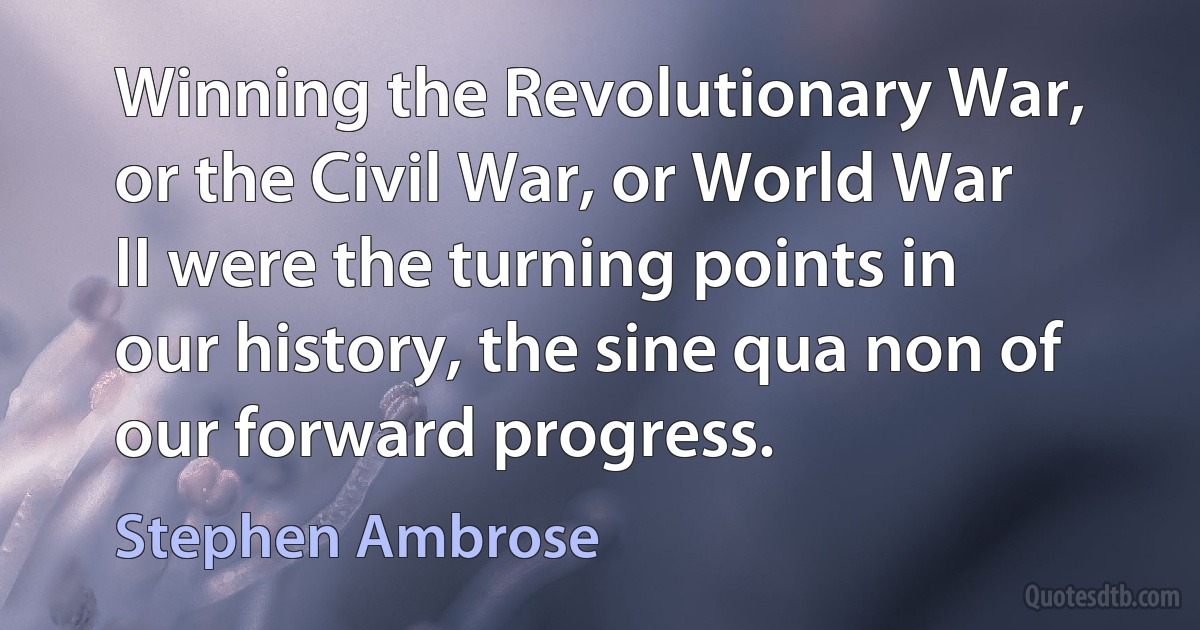 Winning the Revolutionary War, or the Civil War, or World War II were the turning points in our history, the sine qua non of our forward progress. (Stephen Ambrose)