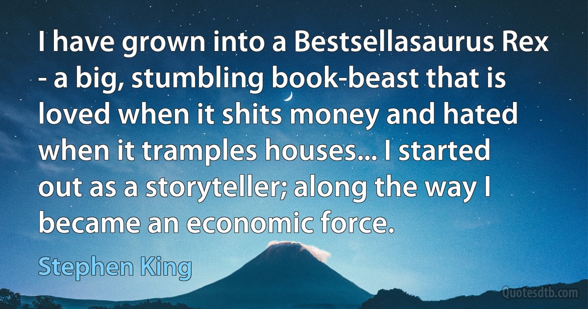 I have grown into a Bestsellasaurus Rex - a big, stumbling book-beast that is loved when it shits money and hated when it tramples houses... I started out as a storyteller; along the way I became an economic force. (Stephen King)