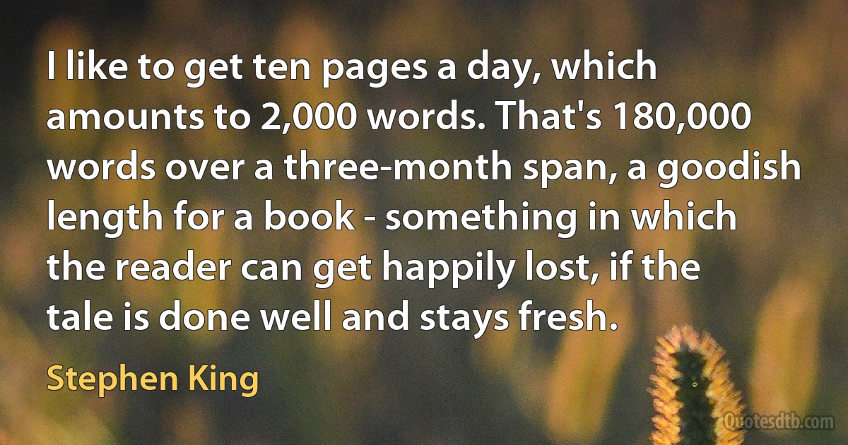 I like to get ten pages a day, which amounts to 2,000 words. That's 180,000 words over a three-month span, a goodish length for a book - something in which the reader can get happily lost, if the tale is done well and stays fresh. (Stephen King)