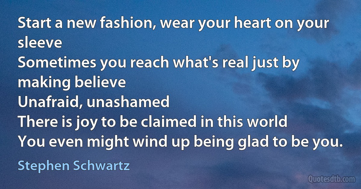 Start a new fashion, wear your heart on your sleeve
Sometimes you reach what's real just by making believe
Unafraid, unashamed
There is joy to be claimed in this world
You even might wind up being glad to be you. (Stephen Schwartz)