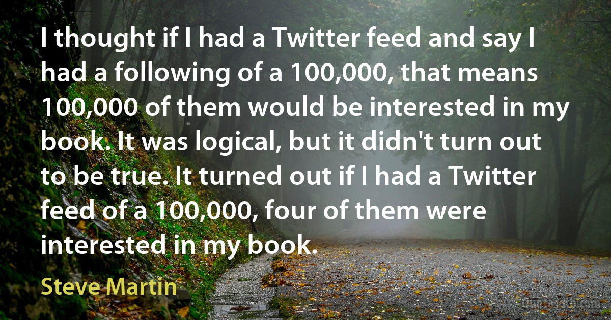 I thought if I had a Twitter feed and say I had a following of a 100,000, that means 100,000 of them would be interested in my book. It was logical, but it didn't turn out to be true. It turned out if I had a Twitter feed of a 100,000, four of them were interested in my book. (Steve Martin)