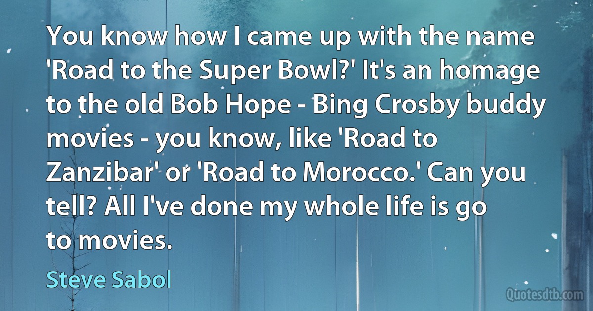 You know how I came up with the name 'Road to the Super Bowl?' It's an homage to the old Bob Hope - Bing Crosby buddy movies - you know, like 'Road to Zanzibar' or 'Road to Morocco.' Can you tell? All I've done my whole life is go to movies. (Steve Sabol)