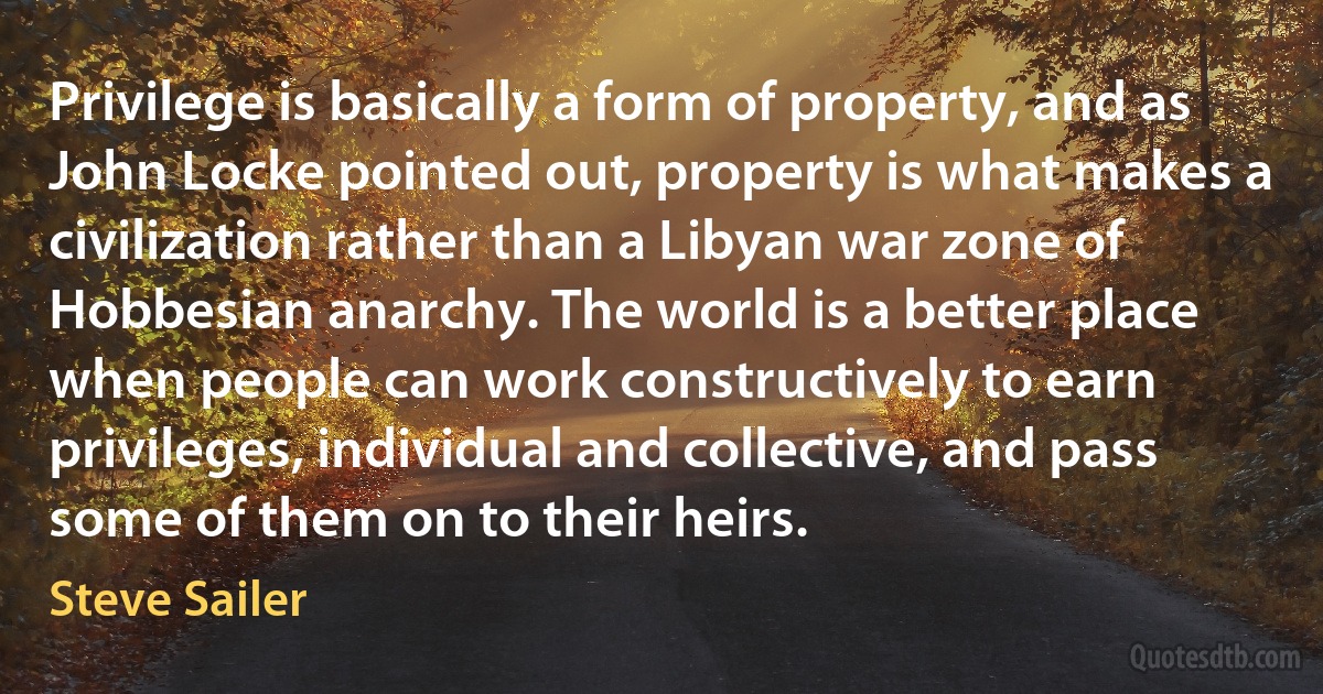 Privilege is basically a form of property, and as John Locke pointed out, property is what makes a civilization rather than a Libyan war zone of Hobbesian anarchy. The world is a better place when people can work constructively to earn privileges, individual and collective, and pass some of them on to their heirs. (Steve Sailer)