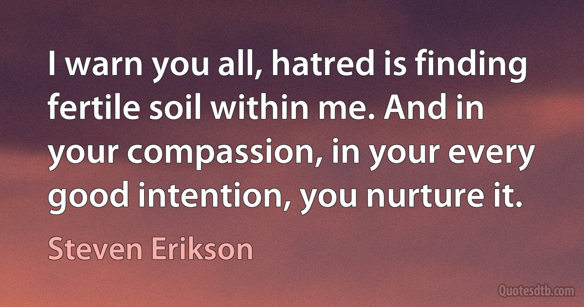 I warn you all, hatred is finding fertile soil within me. And in your compassion, in your every good intention, you nurture it. (Steven Erikson)