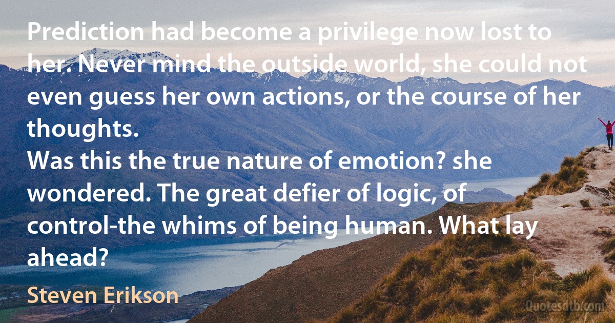 Prediction had become a privilege now lost to her. Never mind the outside world, she could not even guess her own actions, or the course of her thoughts.
Was this the true nature of emotion? she wondered. The great defier of logic, of control-the whims of being human. What lay ahead? (Steven Erikson)