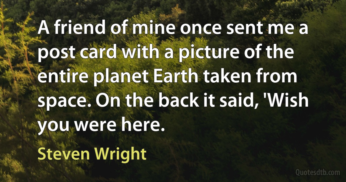 A friend of mine once sent me a post card with a picture of the entire planet Earth taken from space. On the back it said, 'Wish you were here. (Steven Wright)