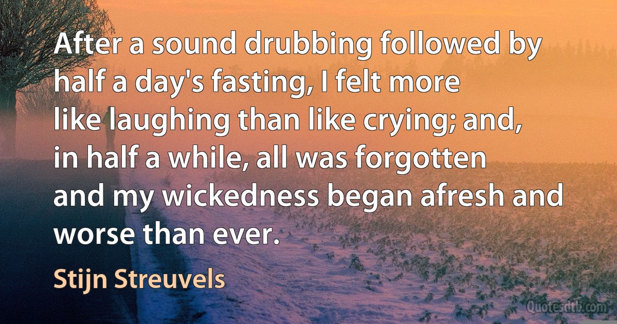 After a sound drubbing followed by half a day's fasting, I felt more like laughing than like crying; and, in half a while, all was forgotten and my wickedness began afresh and worse than ever. (Stijn Streuvels)