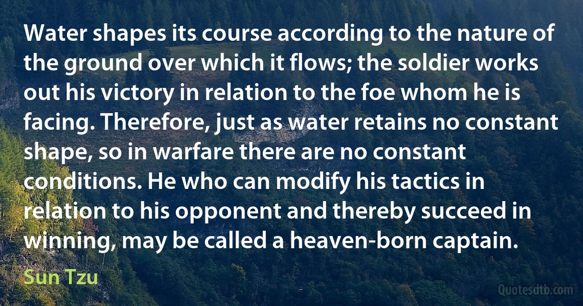 Water shapes its course according to the nature of the ground over which it flows; the soldier works out his victory in relation to the foe whom he is facing. Therefore, just as water retains no constant shape, so in warfare there are no constant conditions. He who can modify his tactics in relation to his opponent and thereby succeed in winning, may be called a heaven-born captain. (Sun Tzu)