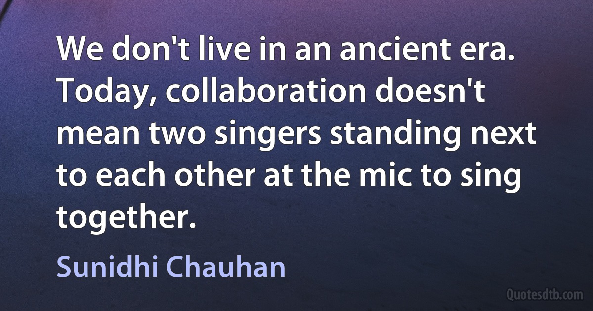 We don't live in an ancient era. Today, collaboration doesn't mean two singers standing next to each other at the mic to sing together. (Sunidhi Chauhan)