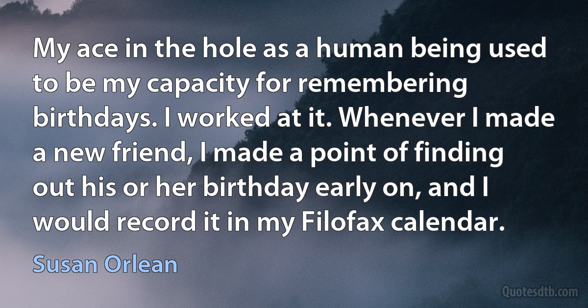 My ace in the hole as a human being used to be my capacity for remembering birthdays. I worked at it. Whenever I made a new friend, I made a point of finding out his or her birthday early on, and I would record it in my Filofax calendar. (Susan Orlean)