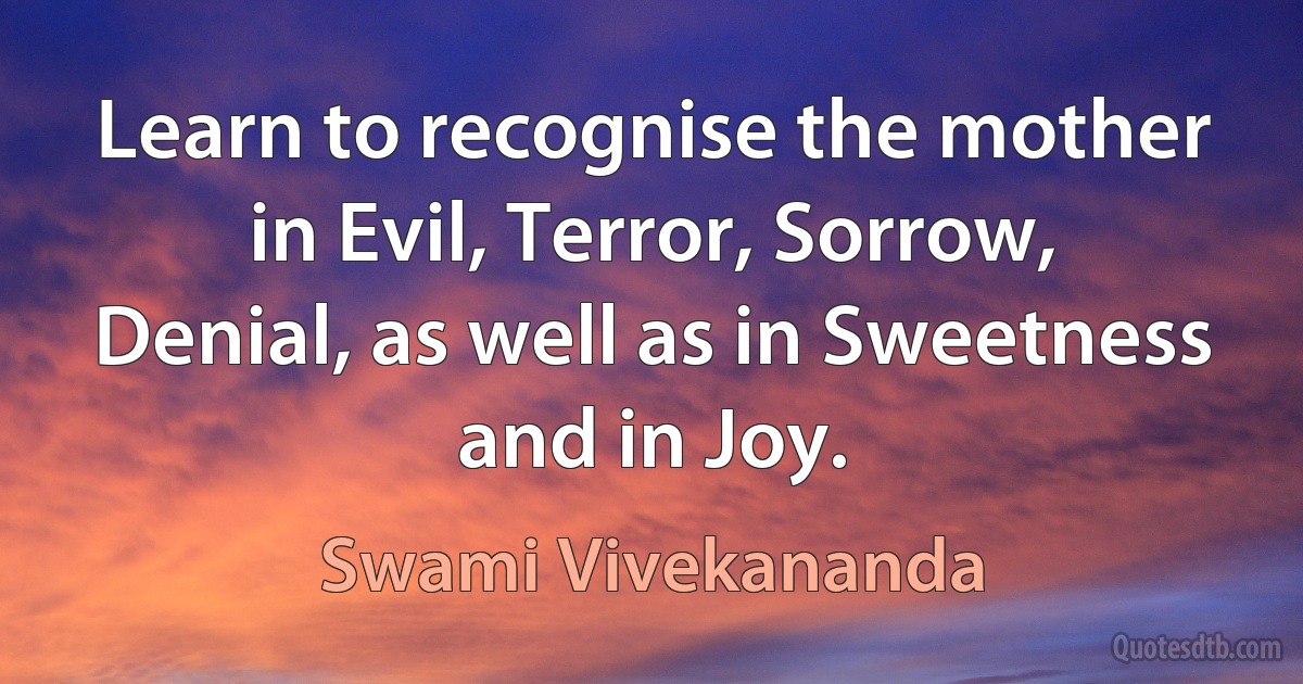 Learn to recognise the mother in Evil, Terror, Sorrow, Denial, as well as in Sweetness and in Joy. (Swami Vivekananda)