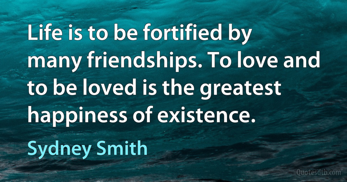 Life is to be fortified by many friendships. To love and to be loved is the greatest happiness of existence. (Sydney Smith)