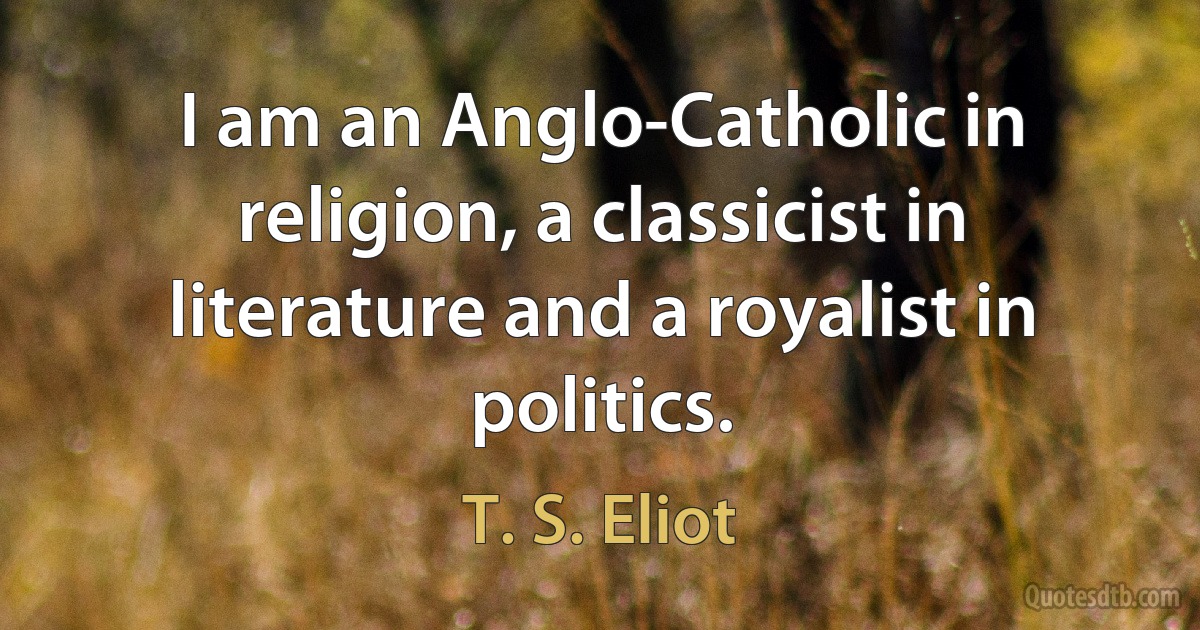 I am an Anglo-Catholic in religion, a classicist in literature and a royalist in politics. (T. S. Eliot)