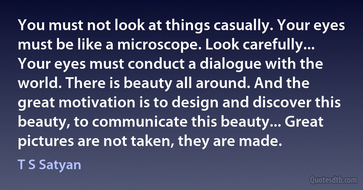 You must not look at things casually. Your eyes must be like a microscope. Look carefully... Your eyes must conduct a dialogue with the world. There is beauty all around. And the great motivation is to design and discover this beauty, to communicate this beauty... Great pictures are not taken, they are made. (T S Satyan)